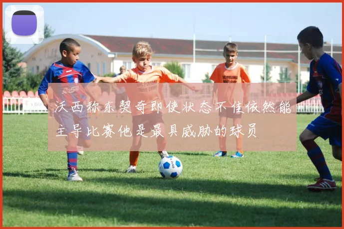 沃西称东契奇即使状态不佳依然能主导比赛他是最具威胁的球员