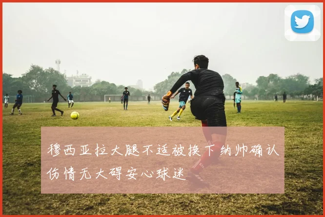 穆西亚拉大腿不适被换下纳帅确认伤情无大碍安心球迷
