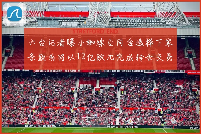 六台记者曝小蜘蛛合同含选择下家条款或将以12亿欧元完成转会交易