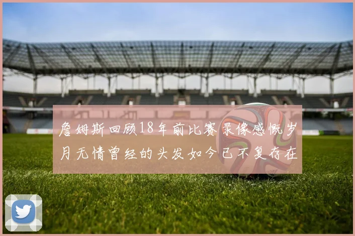 詹姆斯回顾18年前比赛录像感慨岁月无情曾经的头发如今已不复存在