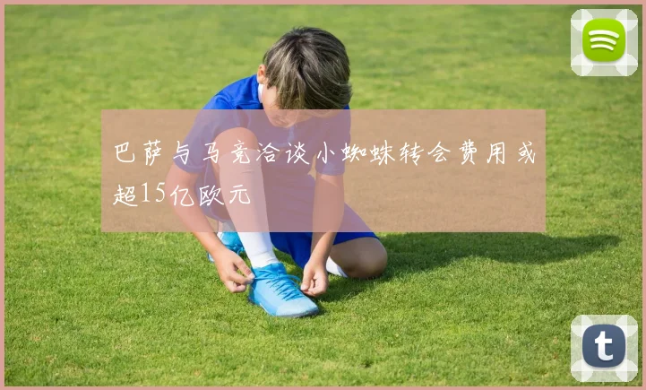 巴萨与马竞洽谈小蜘蛛转会费用或超15亿欧元