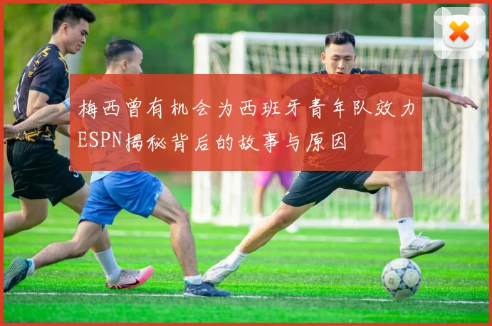 梅西曾有机会为西班牙青年队效力ESPN揭秘背后的故事与原因