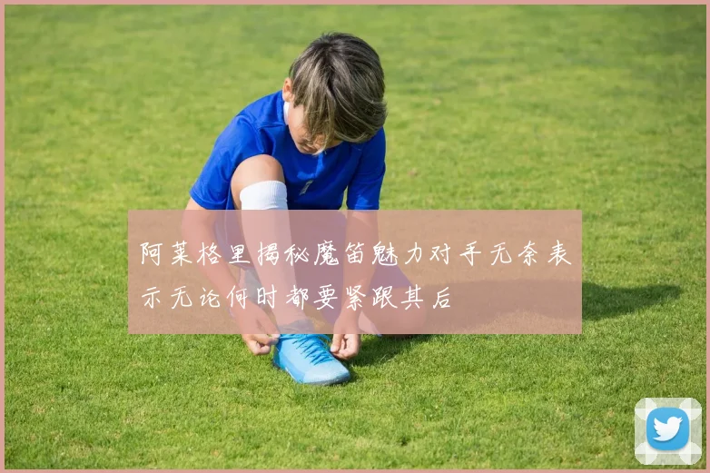 阿莱格里揭秘魔笛魅力对手无奈表示无论何时都要紧跟其后