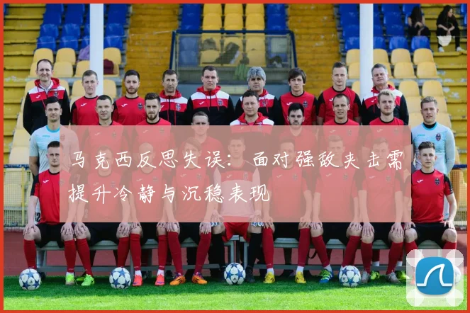 马克西反思失误：面对强敌夹击需提升冷静与沉稳表现