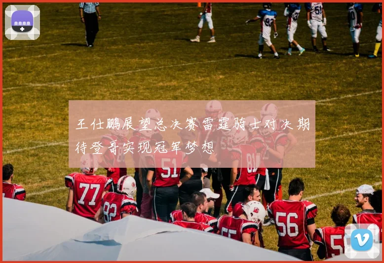 王仕鹏展望总决赛雷霆骑士对决期待登哥实现冠军梦想