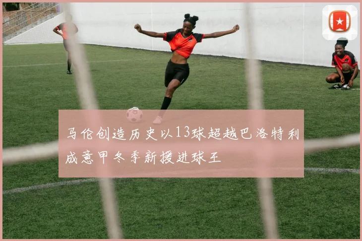马伦创造历史以13球超越巴洛特利成意甲冬季新援进球王