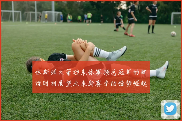 休斯顿火箭迎来休赛期总冠军的辉煌时刻展望未来新赛季的强势崛起