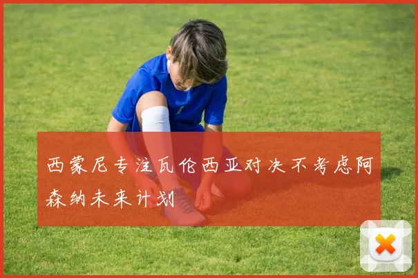 西蒙尼专注瓦伦西亚对决不考虑阿森纳未来计划