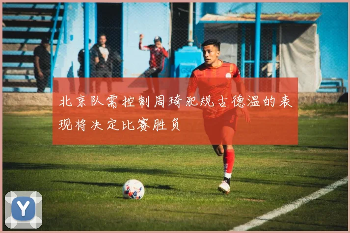 北京队需控制周琦犯规古德温的表现将决定比赛胜负