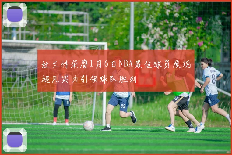 杜兰特荣膺1月6日NBA最佳球员展现超凡实力引领球队胜利
